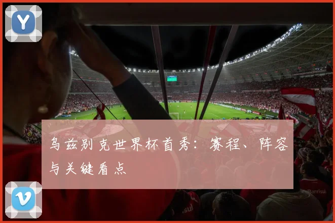 乌兹别克世界杯首秀：赛程、阵容与关键看点