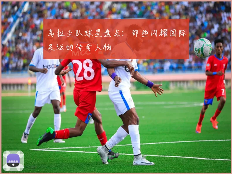 乌拉圭队球星盘点：那些闪耀国际足坛的传奇人物