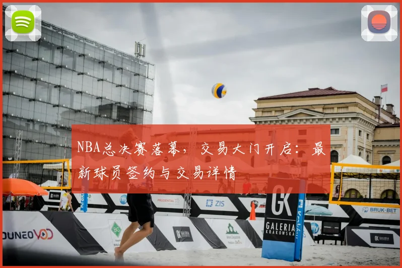 NBA总决赛落幕，交易大门开启：最新球员签约与交易详情