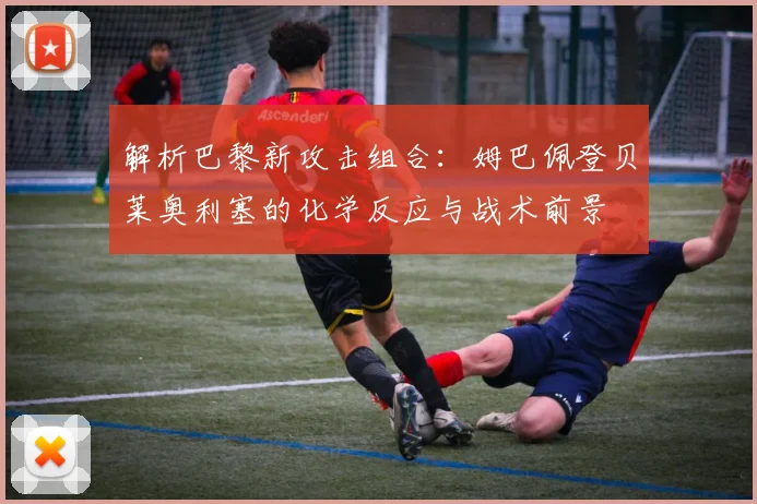 解析巴黎新攻击组合：姆巴佩登贝莱奥利塞的化学反应与战术前景