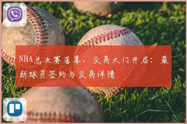 NBA总决赛落幕，交易大门开启：最新球员签约与交易详情