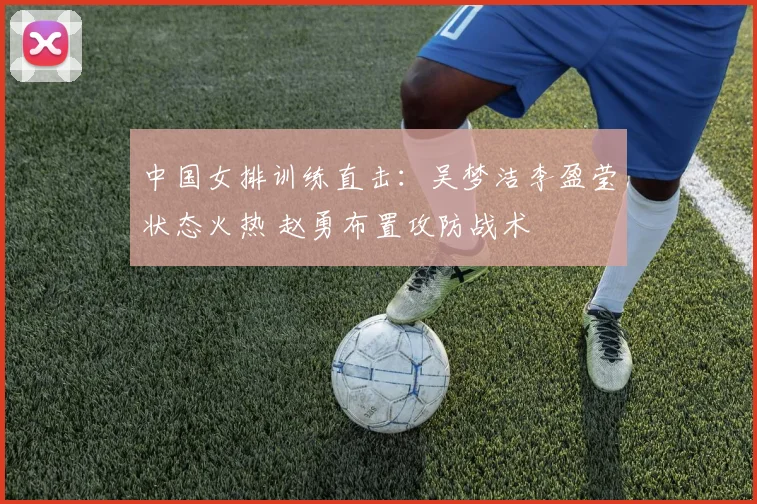 中国女排训练直击：吴梦洁李盈莹状态火热 赵勇布置攻防战术
