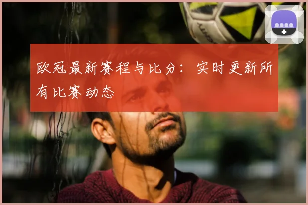 欧冠最新赛程与比分：实时更新所有比赛动态