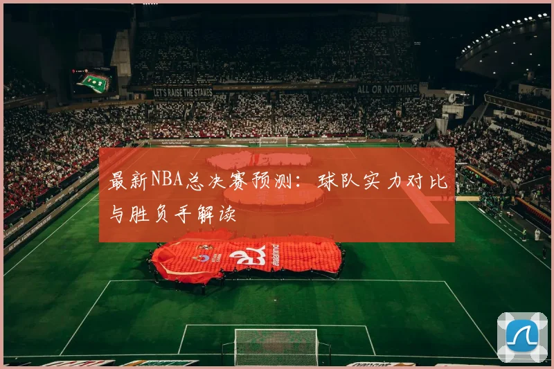 最新NBA总决赛预测：球队实力对比与胜负手解读