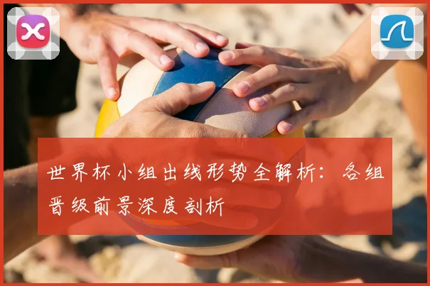 世界杯小组出线形势全解析：各组晋级前景深度剖析