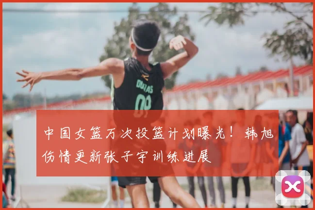 中国女篮万次投篮计划曝光！韩旭伤情更新张子宇训练进展