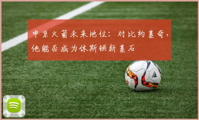 申京火箭未来地位：对比约基奇，他能否成为休斯顿新基石