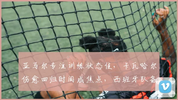 亚马尔专注训练状态佳，卡瓦哈尔伤愈回归时间成焦点，西班牙队备战最新动态分析