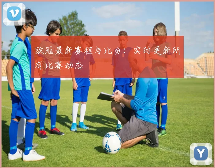 欧冠最新赛程与比分：实时更新所有比赛动态