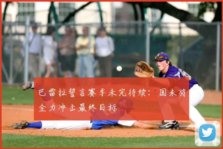 巴雷拉誓言赛季未完待续：国米将全力冲击最终目标