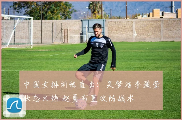 中国女排训练直击：吴梦洁李盈莹状态火热 赵勇布置攻防战术