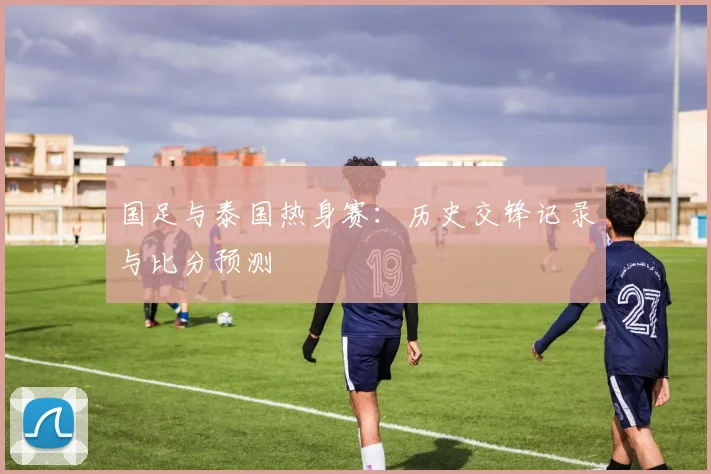 国足与泰国热身赛：历史交锋记录与比分预测