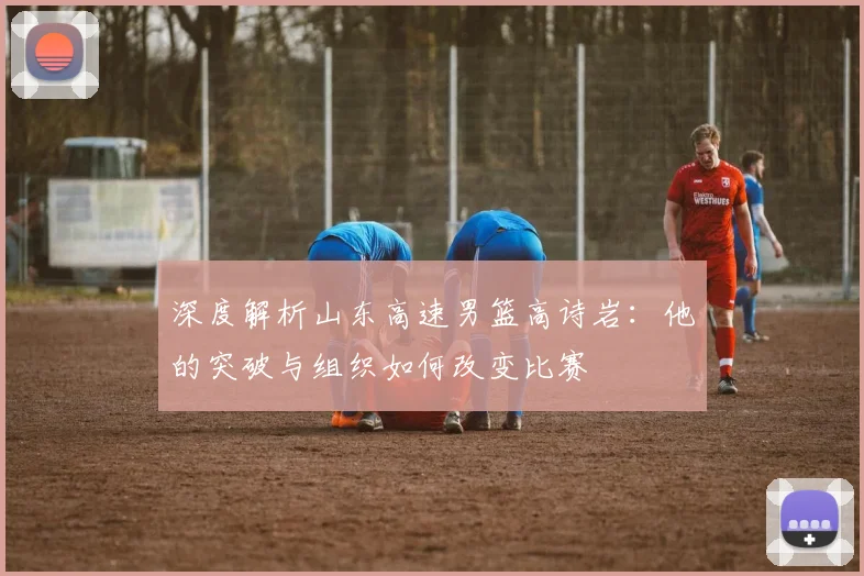 深度解析山东高速男篮高诗岩：他的突破与组织如何改变比赛