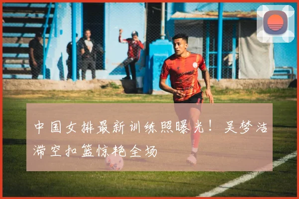 中国女排最新训练照曝光！吴梦洁滞空扣篮惊艳全场