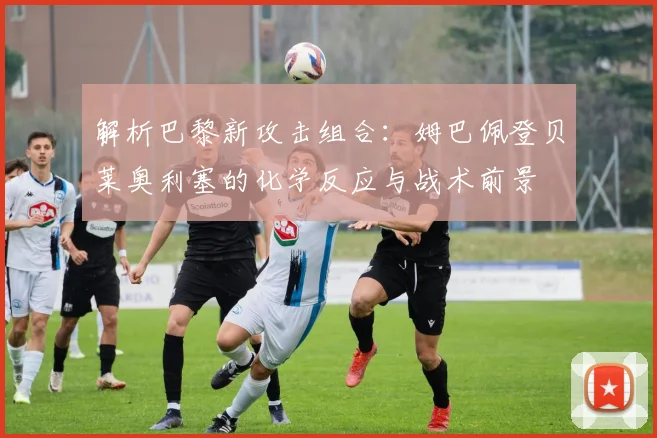 解析巴黎新攻击组合:姆巴佩登贝莱奥利塞的化学反应与战术前景