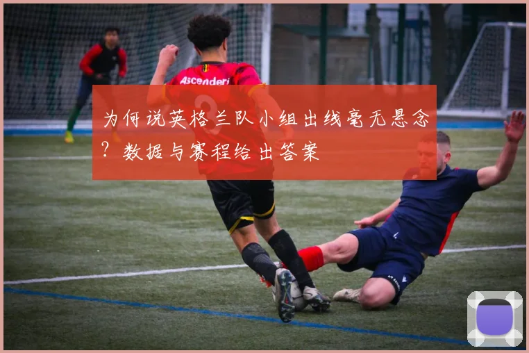 为何说英格兰队小组出线毫无悬念?数据与赛程给出答案