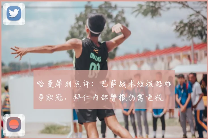 哈曼犀利点评：巴萨战术短板恐难争欧冠，拜仁内部警报仍需重视