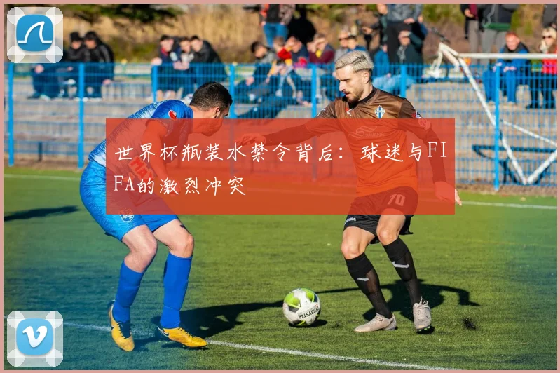 世界杯瓶装水禁令背后:球迷与FIFA的激烈冲突