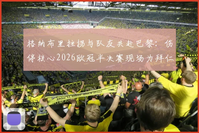 格纳布里拄拐与队友共赴巴黎：伤停核心2026欧冠半决赛现场为拜仁加油，球迷热议球队精神